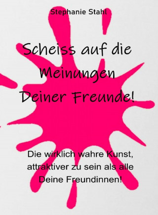 Stephanie Stahl: Scheiss auf die Meinungen Deiner Freunde - Die wirklich wahre Kunst, attraktiver zu sein als alle Deine Freundinnen