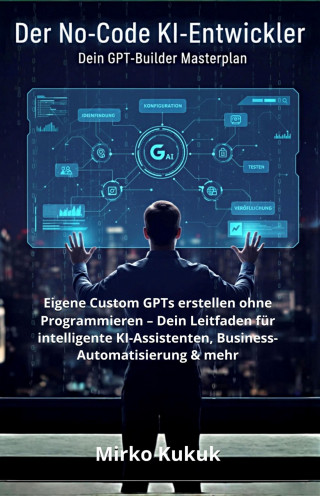 Mirko Kukuk: Der No-Code KI-Entwickler: Dein GPT-Builder Masterplan