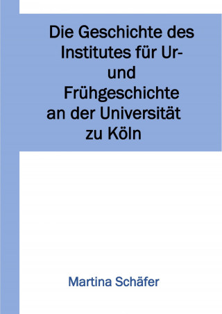 Martina Dr. Schäfer: Die Geschichte des Institutes für Ur- und Frühgeschichte an der Universität zu Köln