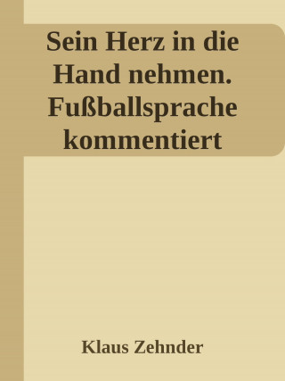Klaus Zehnder: Sein Herz in die Hand nehmen. Ein kleines Kompendium des Fußballs anhand der Kommentierung zentraler Fachbegriffe