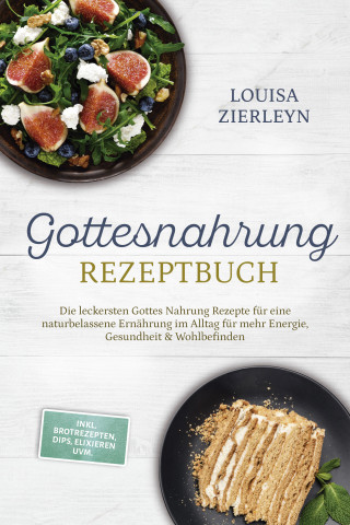 Louisa Zierleyn: Gottesnahrung Rezeptbuch: Die leckersten Gottes Nahrung Rezepte für eine naturbelassene Ernährung im Alltag für mehr Energie, Gesundheit & Wohlbefinden - inkl. Brotrezepten, Dips, Elixieren uvm.