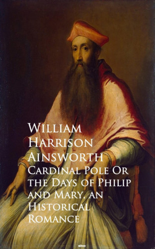 William Harrison Ainsworth: Cardinal Pole Or the Days of Philip and Mary