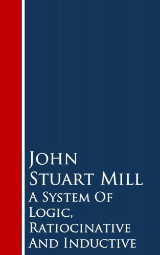 John Stuart Mill: A System Of Logic, Ratiocinative And Inductive