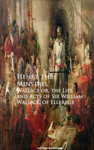 Henry the Minstrel: Wallace or, the Life and Acts of Sir William Wallace, of Ellerslie