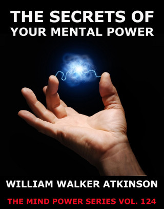 William Walker Atkinson: The Secrets Of Your Mental Power - The Essential Writings