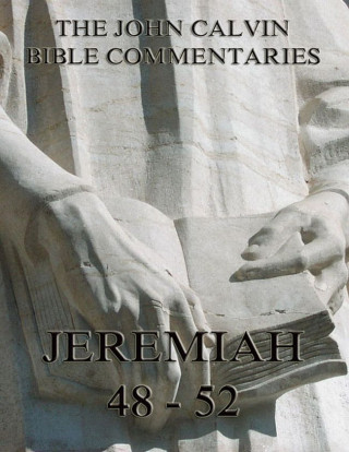 John Calvin: John Calvin's Commentaries On Jeremiah 48- 52 And The Lamentations