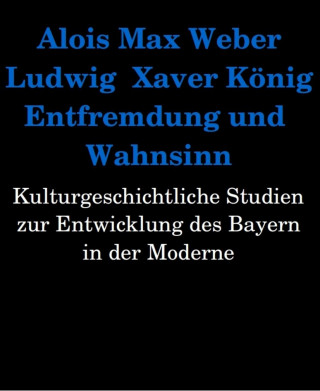 Alois Max Weber, Ludwig Xaver König: Entfremdung und Wahnsinn. Kulturgeschichtliche Studien zur Entwicklung des Bayern in der Moderne