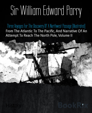 Sir William Edward Parry: Three Voyages For The Discovery Of A Northwest Passage (Illustrated)