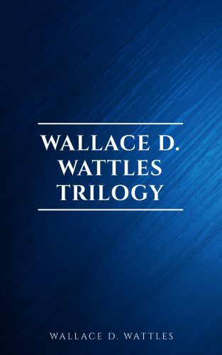 Wallace D. Wattles: Wallace D. Wattles Trilogy: The Science of Getting Rich, The Science of Being Well and The Science of Being Great