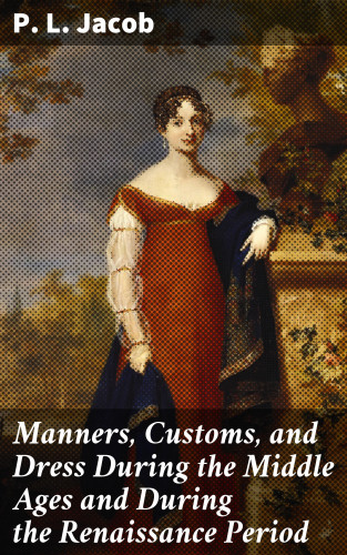 P. L. Jacob: Manners, Customs, and Dress During the Middle Ages and During the Renaissance Period