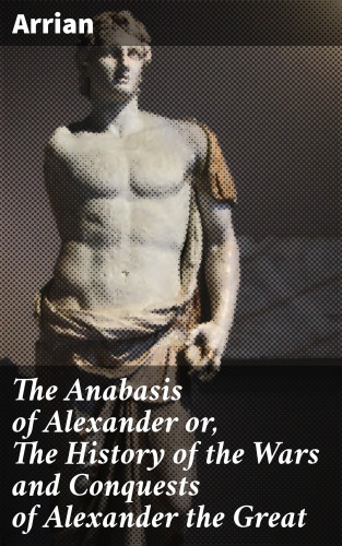 Arrian: The Anabasis of Alexander or, The History of the Wars and Conquests of Alexander the Great