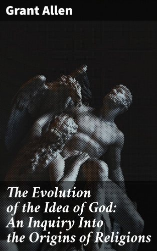 Grant Allen: The Evolution of the Idea of God: An Inquiry Into the Origins of Religions