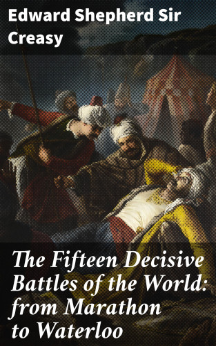 Sir Edward Shepherd Creasy: The Fifteen Decisive Battles of the World: from Marathon to Waterloo