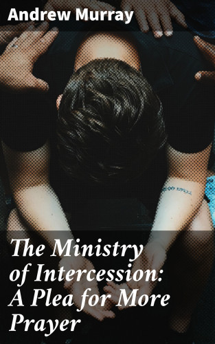 Andrew Murray: The Ministry of Intercession: A Plea for More Prayer