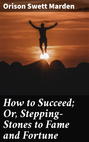 Orison Swett Marden: How to Succeed; Or, Stepping-Stones to Fame and Fortune