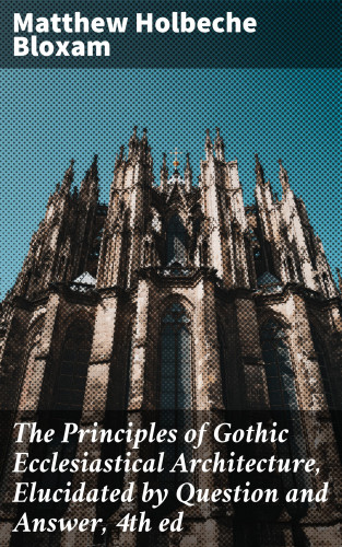 Matthew Holbeche Bloxam: The Principles of Gothic Ecclesiastical Architecture, Elucidated by Question and Answer, 4th ed