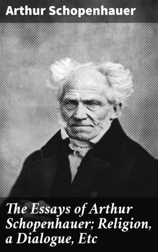 Arthur Schopenhauer: The Essays of Arthur Schopenhauer; Religion, a Dialogue, Etc
