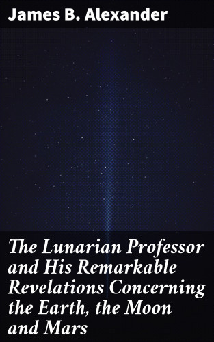 James B. Alexander: The Lunarian Professor and His Remarkable Revelations Concerning the Earth, the Moon and Mars