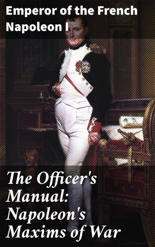 Emperor of the French Napoleon I: The Officer's Manual: Napoleon's Maxims of War