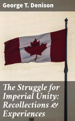 George T. Denison: The Struggle for Imperial Unity: Recollections & Experiences