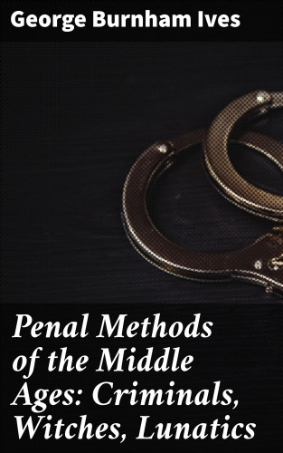 George Burnham Ives: Penal Methods of the Middle Ages: Criminals, Witches, Lunatics