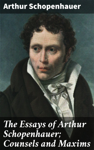 Arthur Schopenhauer: The Essays of Arthur Schopenhauer; Counsels and Maxims
