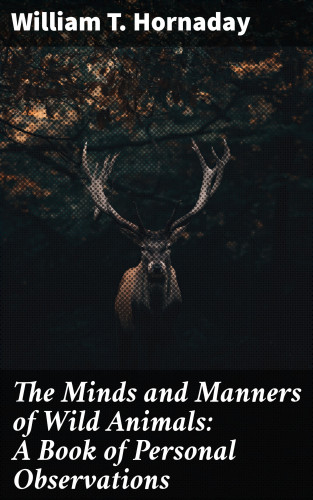 William T. Hornaday: The Minds and Manners of Wild Animals: A Book of Personal Observations