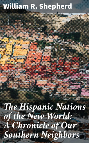 William R. Shepherd: The Hispanic Nations of the New World: A Chronicle of Our Southern Neighbors