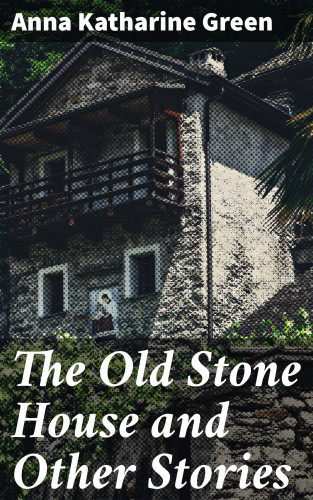 Anna Katharine Green: The Old Stone House and Other Stories