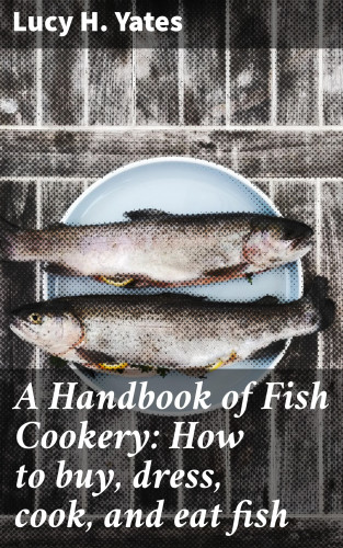 Lucy H. Yates: A Handbook of Fish Cookery: How to buy, dress, cook, and eat fish