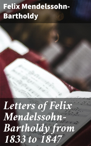 Felix Mendelssohn-Bartholdy: Letters of Felix Mendelssohn-Bartholdy from 1833 to 1847
