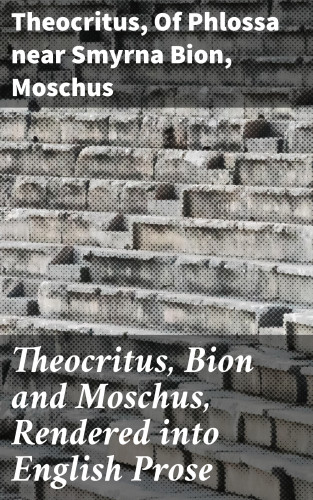 Theocritus, of Phlossa near Smyrna Bion, Moschus: Theocritus, Bion and Moschus, Rendered into English Prose