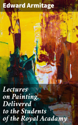 Edward Armitage: Lectures on Painting, Delivered to the Students of the Royal Acadamy