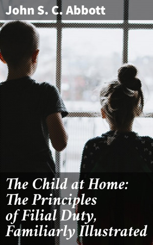 John S. C. Abbott: The Child at Home: The Principles of Filial Duty, Familiarly Illustrated