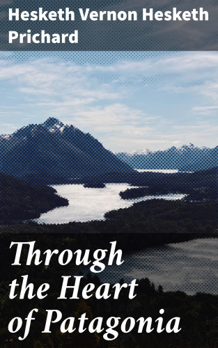 Hesketh Vernon Hesketh Prichard: Through the Heart of Patagonia