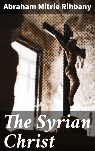 Abraham Mitrie Rihbany: The Syrian Christ