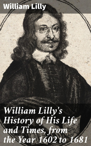 William Lilly: William Lilly's History of His Life and Times, from the Year 1602 to 1681