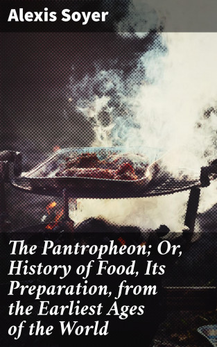 Alexis Soyer: The Pantropheon; Or, History of Food, Its Preparation, from the Earliest Ages of the World