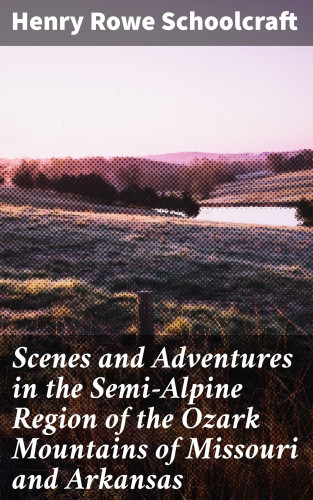 Henry Rowe Schoolcraft: Scenes and Adventures in the Semi-Alpine Region of the Ozark Mountains of Missouri and Arkansas