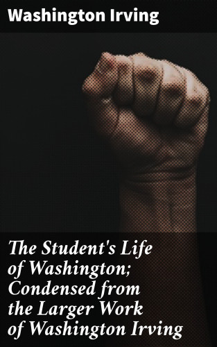 Washington Irving: The Student's Life of Washington; Condensed from the Larger Work of Washington Irving