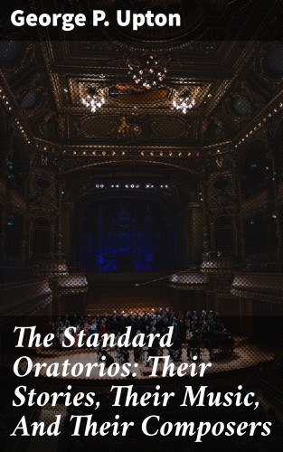 George P. Upton: The Standard Oratorios: Their Stories, Their Music, And Their Composers