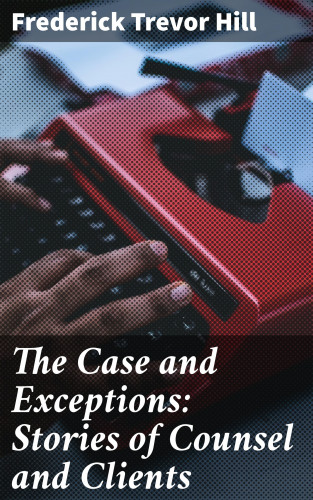 Frederick Trevor Hill: The Case and Exceptions: Stories of Counsel and Clients