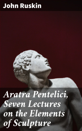 John Ruskin: Aratra Pentelici, Seven Lectures on the Elements of Sculpture