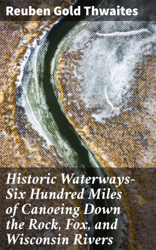 Reuben Gold Thwaites: Historic Waterways—Six Hundred Miles of Canoeing Down the Rock, Fox, and Wisconsin Rivers