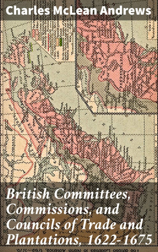 Charles McLean Andrews: British Committees, Commissions, and Councils of Trade and Plantations, 1622-1675