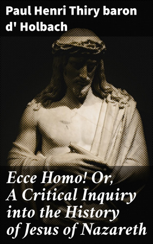baron d' Paul Henri Thiry Holbach: Ecce Homo! Or, A Critical Inquiry into the History of Jesus of Nazareth