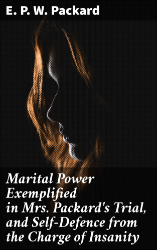E. P. W. Packard: Marital Power Exemplified in Mrs. Packard's Trial, and Self-Defence from the Charge of Insanity