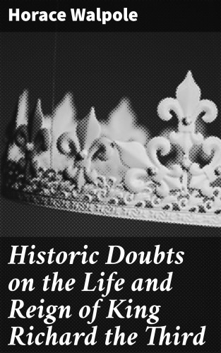 Horace Walpole: Historic Doubts on the Life and Reign of King Richard the Third