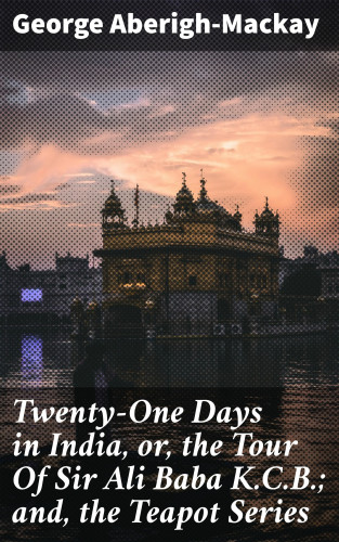 George Aberigh-Mackay: Twenty-One Days in India, or, the Tour Of Sir Ali Baba K.C.B.; and, the Teapot Series