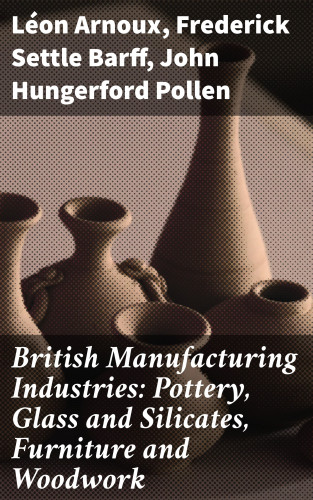 Léon Arnoux, Frederick Settle Barff, John Hungerford Pollen: British Manufacturing Industries: Pottery, Glass and Silicates, Furniture and Woodwork